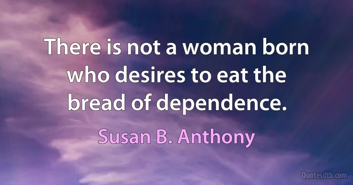 There is not a woman born who desires to eat the bread of dependence. (Susan B. Anthony)