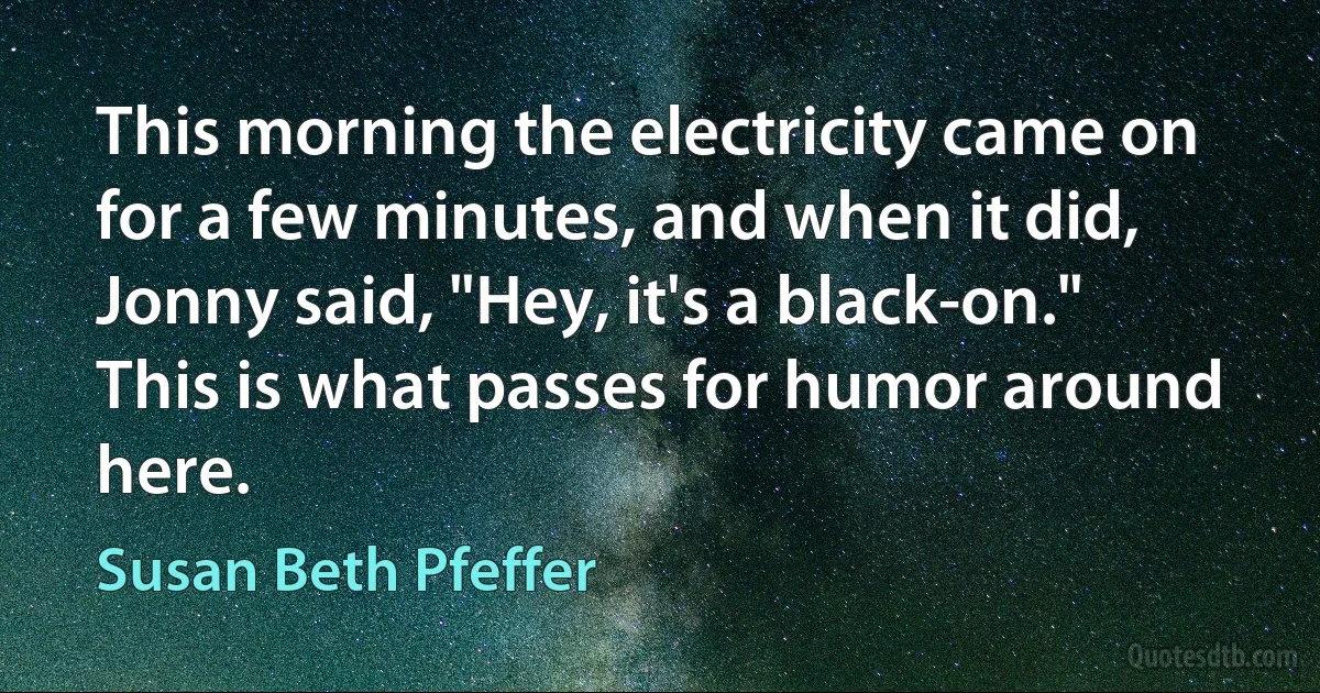 This morning the electricity came on for a few minutes, and when it did, Jonny said, "Hey, it's a black-on."
This is what passes for humor around here. (Susan Beth Pfeffer)