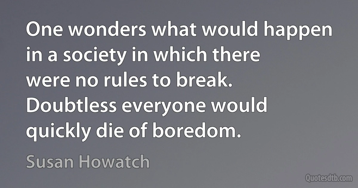 One wonders what would happen in a society in which there were no rules to break. Doubtless everyone would quickly die of boredom. (Susan Howatch)