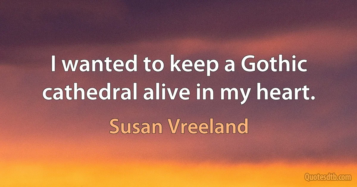 I wanted to keep a Gothic cathedral alive in my heart. (Susan Vreeland)