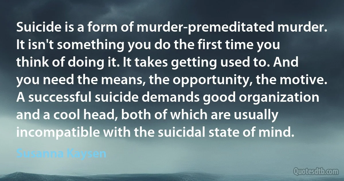 Suicide is a form of murder-premeditated murder. It isn't something you do the first time you think of doing it. It takes getting used to. And you need the means, the opportunity, the motive. A successful suicide demands good organization and a cool head, both of which are usually incompatible with the suicidal state of mind. (Susanna Kaysen)