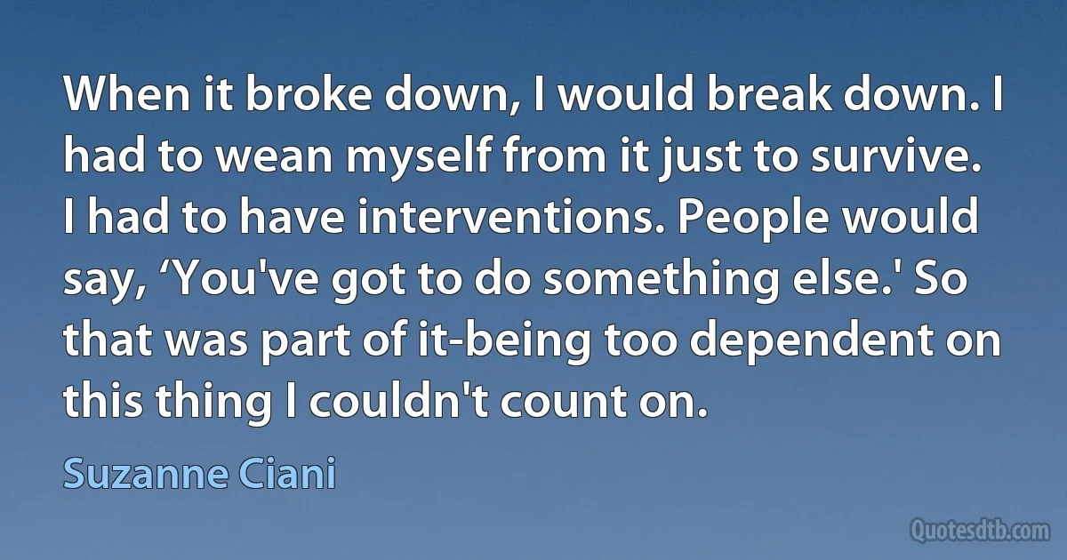 When it broke down, I would break down. I had to wean myself from it just to survive. I had to have interventions. People would say, ‘You've got to do something else.' So that was part of it-being too dependent on this thing I couldn't count on. (Suzanne Ciani)