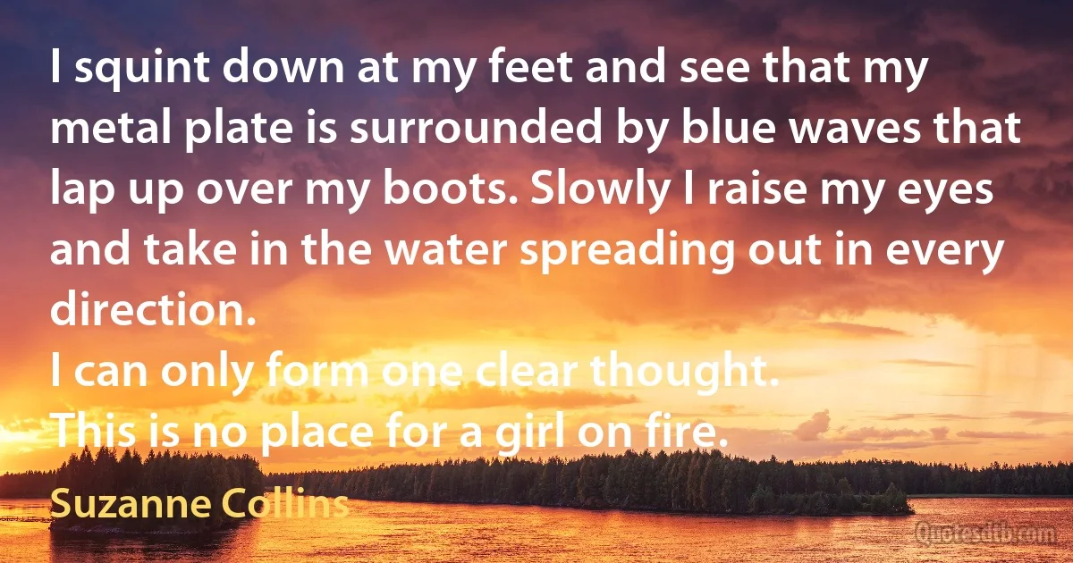 I squint down at my feet and see that my metal plate is surrounded by blue waves that lap up over my boots. Slowly I raise my eyes and take in the water spreading out in every direction.
I can only form one clear thought.
This is no place for a girl on fire. (Suzanne Collins)