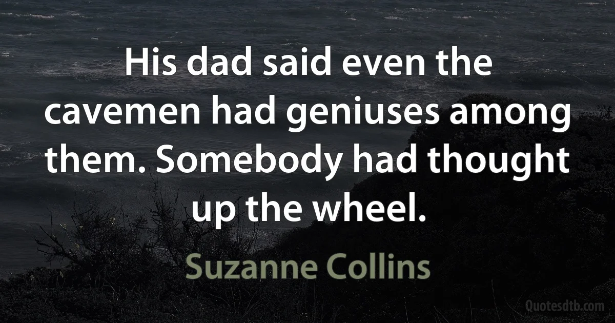 His dad said even the cavemen had geniuses among them. Somebody had thought up the wheel. (Suzanne Collins)