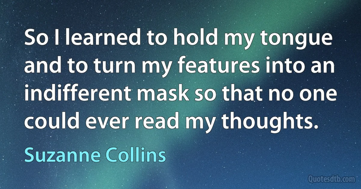 So I learned to hold my tongue and to turn my features into an indifferent mask so that no one could ever read my thoughts. (Suzanne Collins)