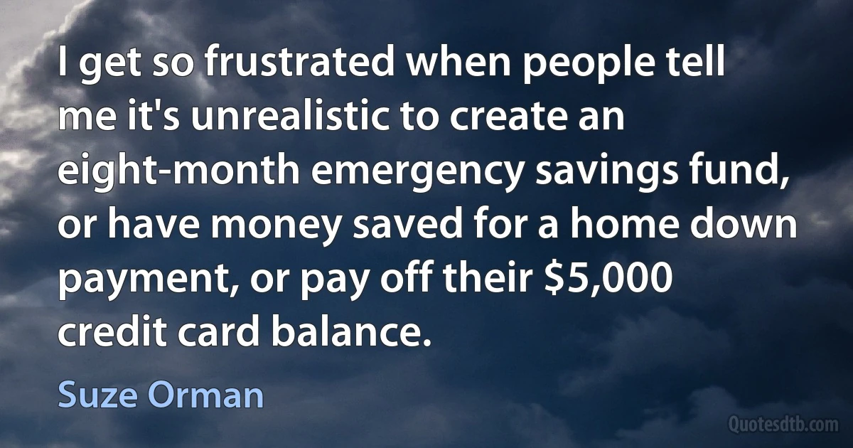 I get so frustrated when people tell me it's unrealistic to create an eight-month emergency savings fund, or have money saved for a home down payment, or pay off their $5,000 credit card balance. (Suze Orman)