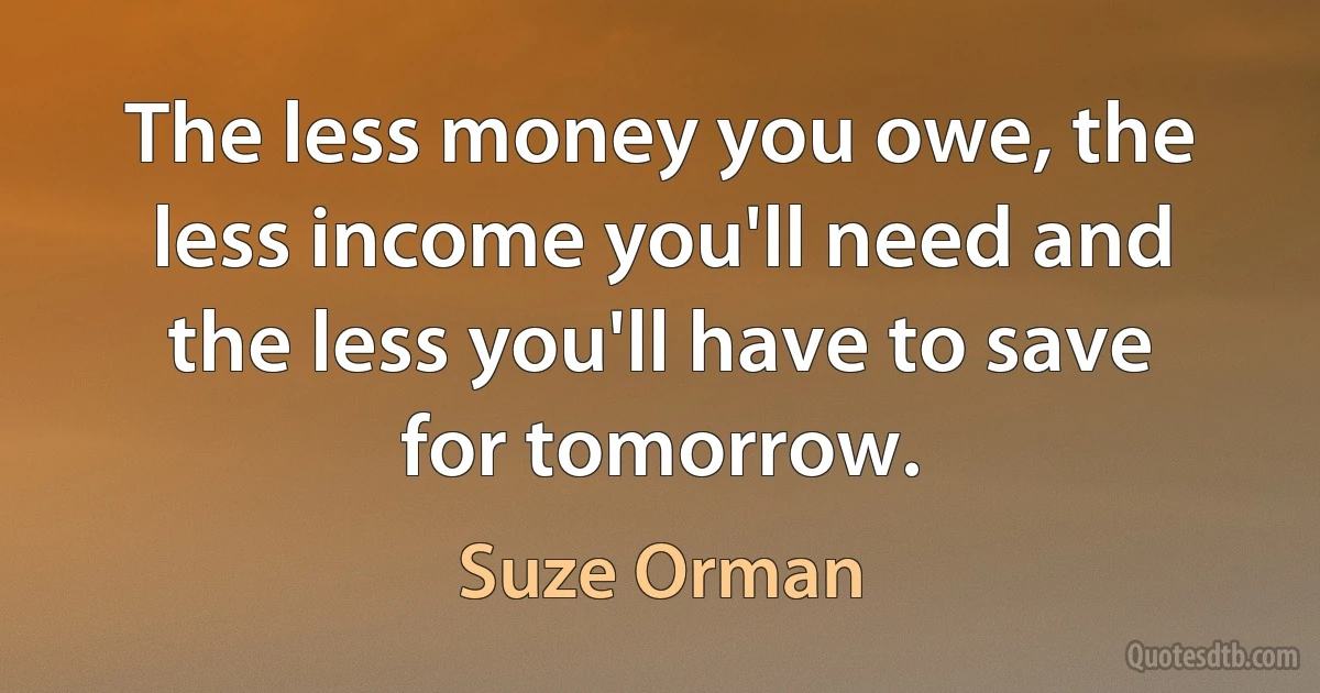 The less money you owe, the less income you'll need and the less you'll have to save for tomorrow. (Suze Orman)