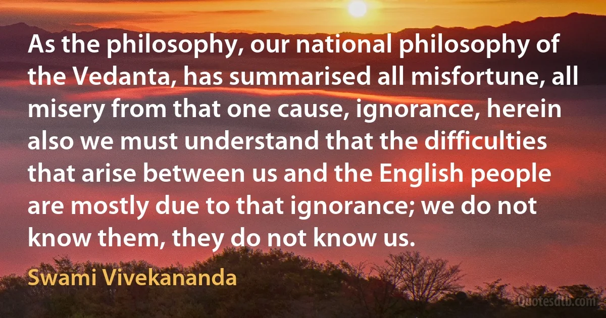 As the philosophy, our national philosophy of the Vedanta, has summarised all misfortune, all misery from that one cause, ignorance, herein also we must understand that the difficulties that arise between us and the English people are mostly due to that ignorance; we do not know them, they do not know us. (Swami Vivekananda)