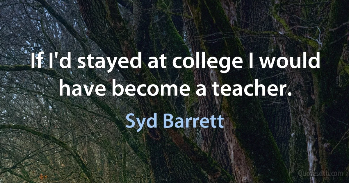 If I'd stayed at college I would have become a teacher. (Syd Barrett)