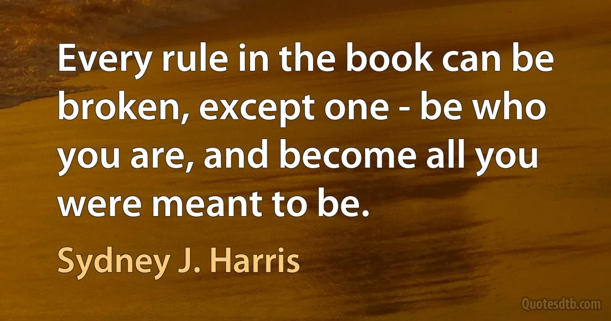 Every rule in the book can be broken, except one - be who you are, and become all you were meant to be. (Sydney J. Harris)