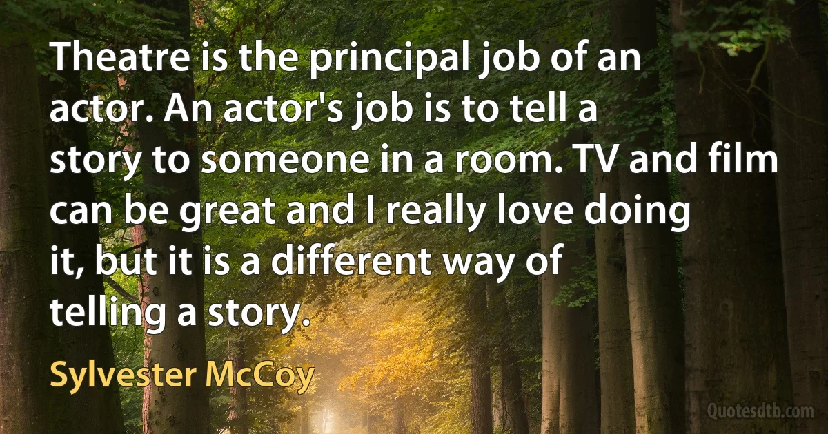 Theatre is the principal job of an actor. An actor's job is to tell a story to someone in a room. TV and film can be great and I really love doing it, but it is a different way of telling a story. (Sylvester McCoy)