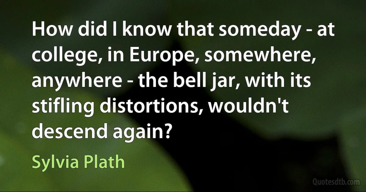 How did I know that someday - at college, in Europe, somewhere, anywhere - the bell jar, with its stifling distortions, wouldn't descend again? (Sylvia Plath)