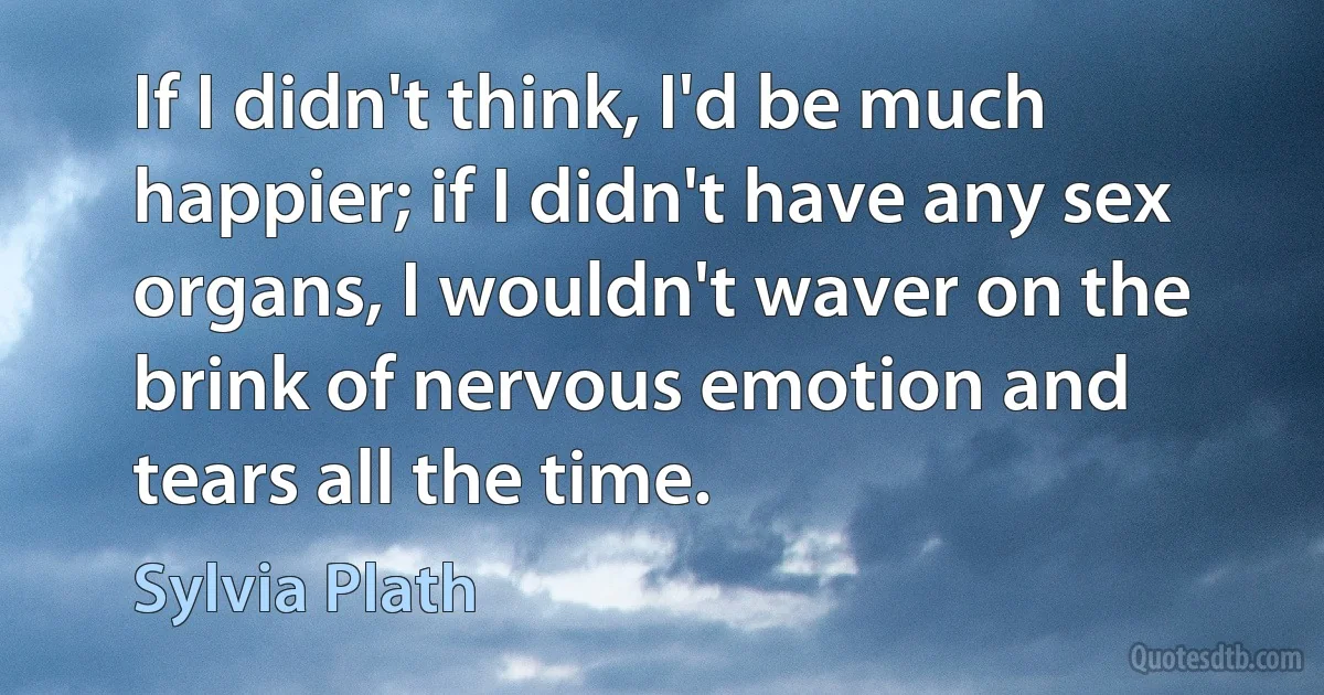 If I didn't think, I'd be much happier; if I didn't have any sex organs, I wouldn't waver on the brink of nervous emotion and tears all the time. (Sylvia Plath)