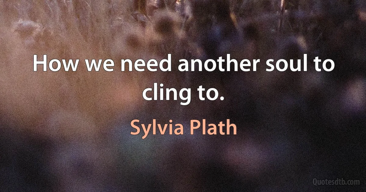 How we need another soul to cling to. (Sylvia Plath)