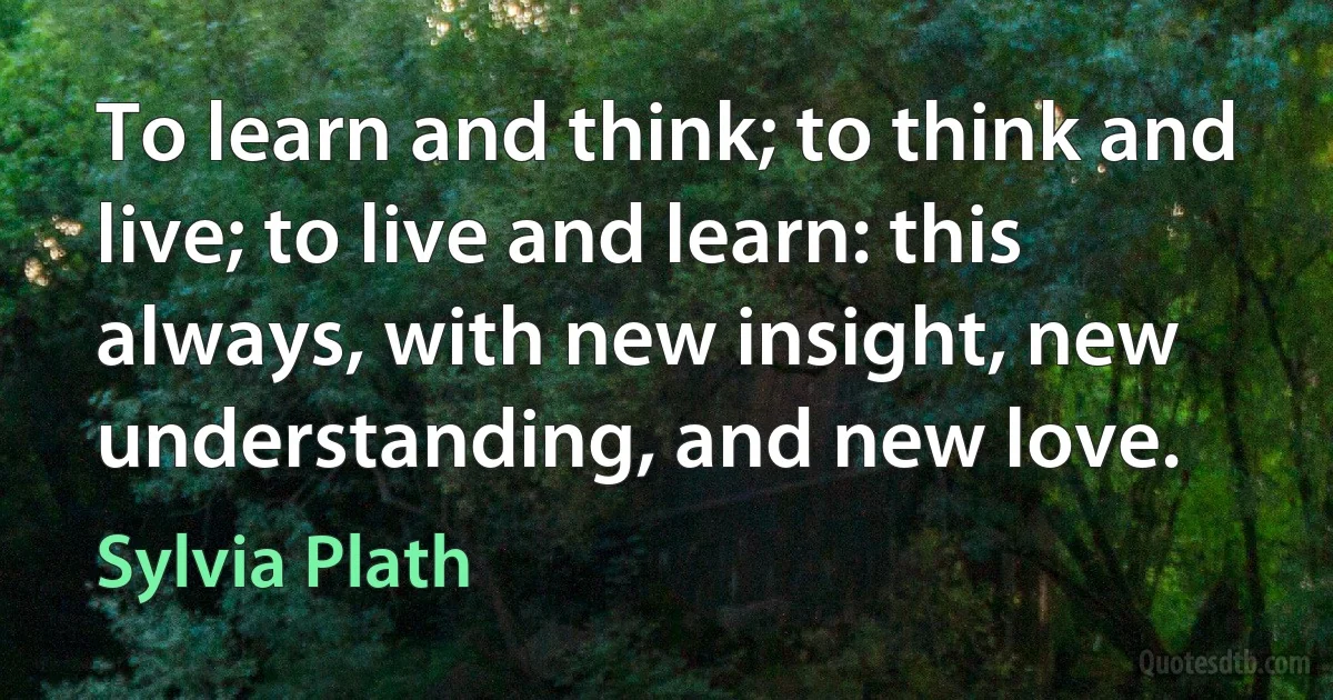 To learn and think; to think and live; to live and learn: this always, with new insight, new understanding, and new love. (Sylvia Plath)