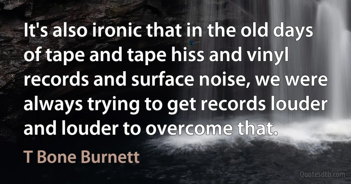 It's also ironic that in the old days of tape and tape hiss and vinyl records and surface noise, we were always trying to get records louder and louder to overcome that. (T Bone Burnett)