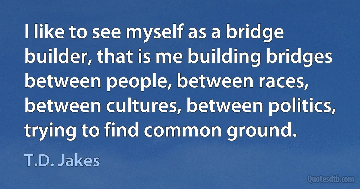 I like to see myself as a bridge builder, that is me building bridges between people, between races, between cultures, between politics, trying to find common ground. (T.D. Jakes)