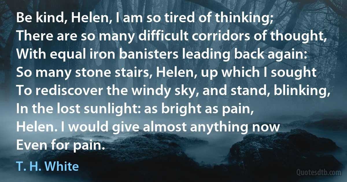 Be kind, Helen, I am so tired of thinking;
There are so many difficult corridors of thought,
With equal iron banisters leading back again:
So many stone stairs, Helen, up which I sought
To rediscover the windy sky, and stand, blinking,
In the lost sunlight: as bright as pain,
Helen. I would give almost anything now
Even for pain. (T. H. White)