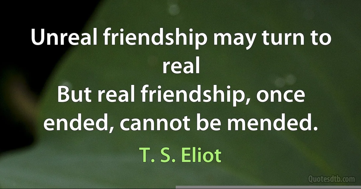 Unreal friendship may turn to real
But real friendship, once ended, cannot be mended. (T. S. Eliot)