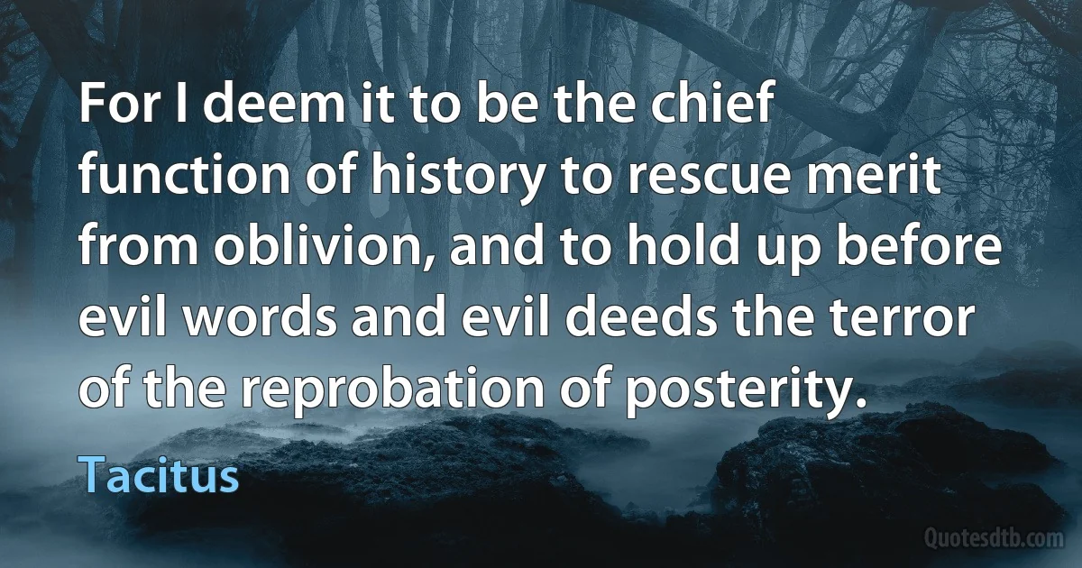 For I deem it to be the chief function of history to rescue merit from oblivion, and to hold up before evil words and evil deeds the terror of the reprobation of posterity. (Tacitus)