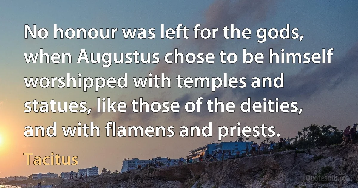 No honour was left for the gods, when Augustus chose to be himself worshipped with temples and statues, like those of the deities, and with flamens and priests. (Tacitus)