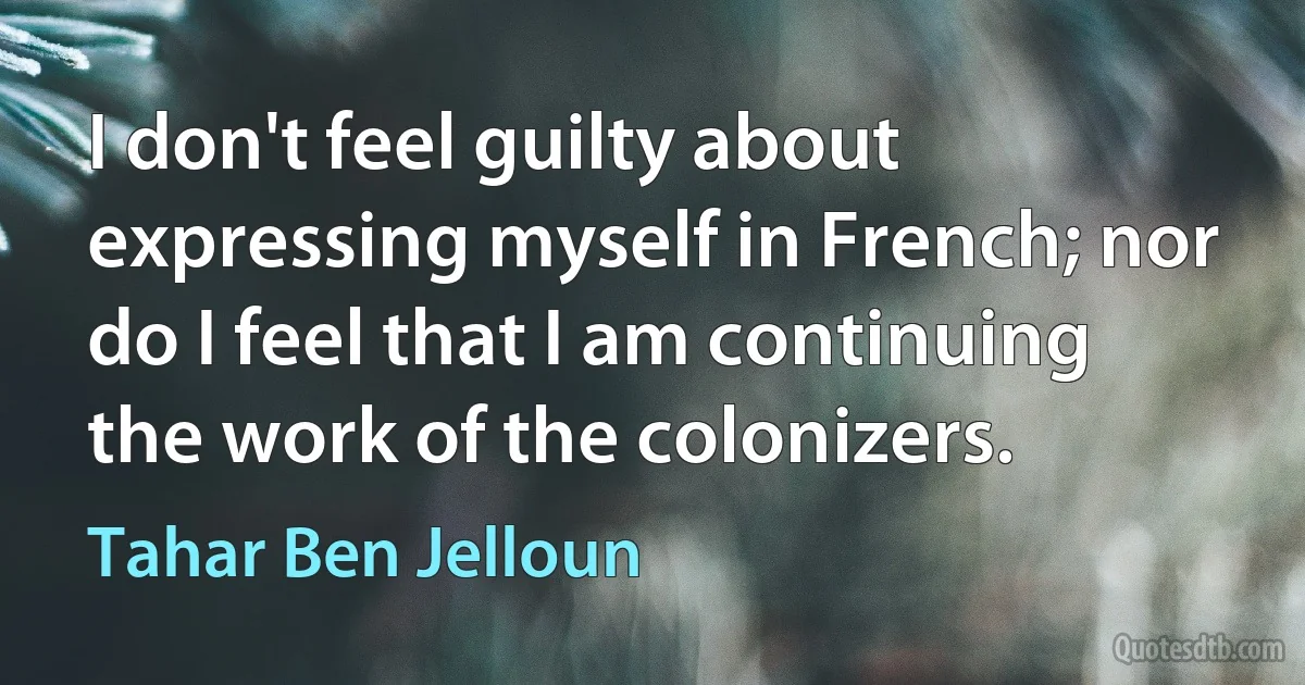 I don't feel guilty about expressing myself in French; nor do I feel that I am continuing the work of the colonizers. (Tahar Ben Jelloun)