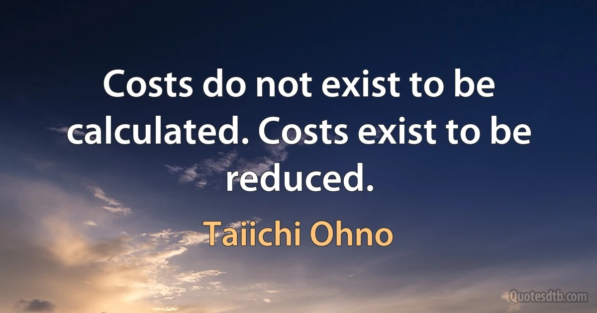 Costs do not exist to be calculated. Costs exist to be reduced. (Taiichi Ohno)