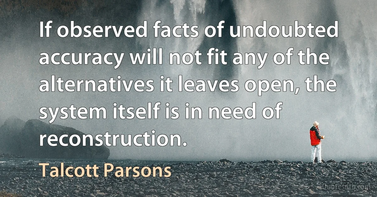 If observed facts of undoubted accuracy will not fit any of the alternatives it leaves open, the system itself is in need of reconstruction. (Talcott Parsons)