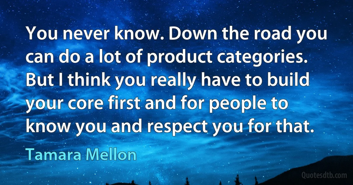 You never know. Down the road you can do a lot of product categories. But I think you really have to build your core first and for people to know you and respect you for that. (Tamara Mellon)