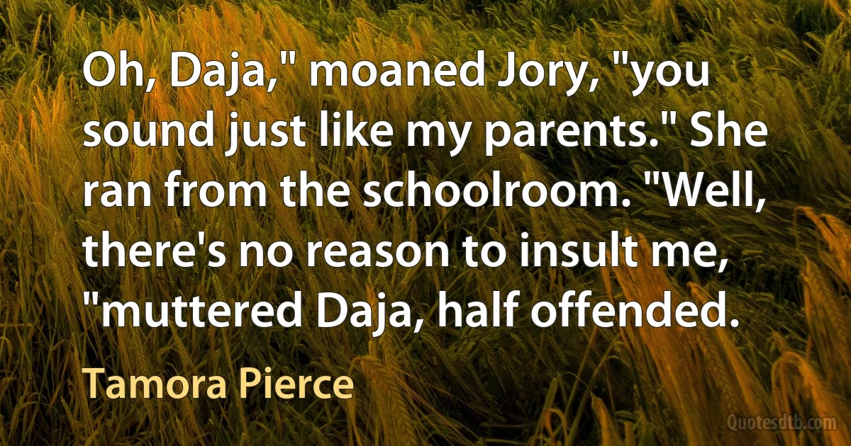 Oh, Daja," moaned Jory, "you sound just like my parents." She ran from the schoolroom. "Well, there's no reason to insult me, "muttered Daja, half offended. (Tamora Pierce)