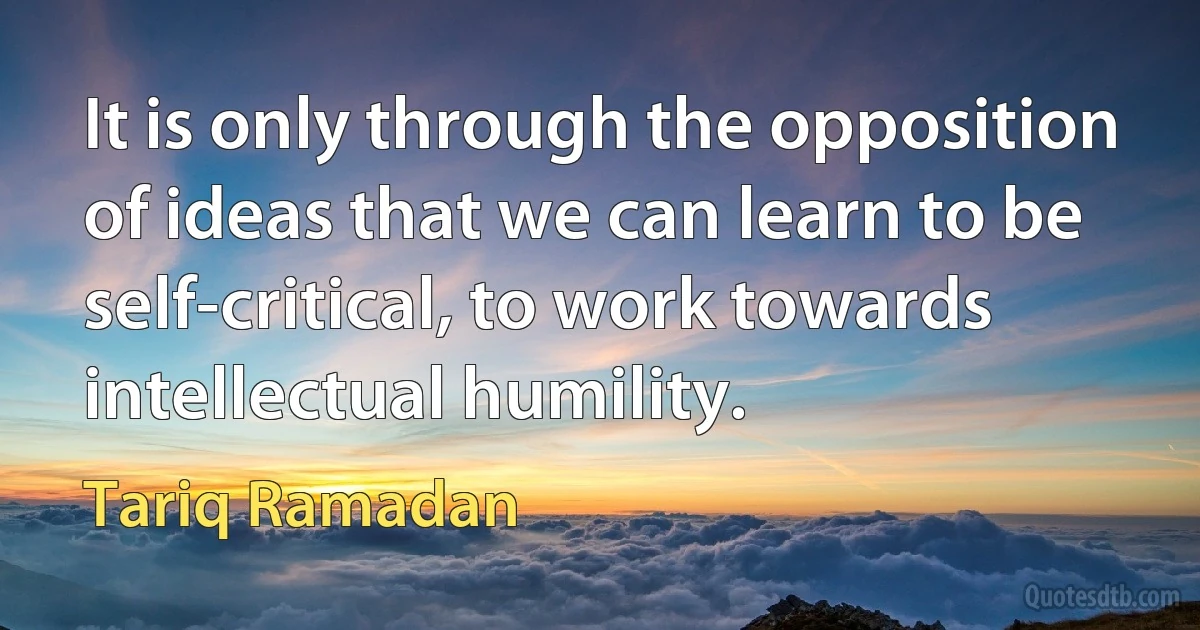 It is only through the opposition of ideas that we can learn to be self-critical, to work towards intellectual humility. (Tariq Ramadan)