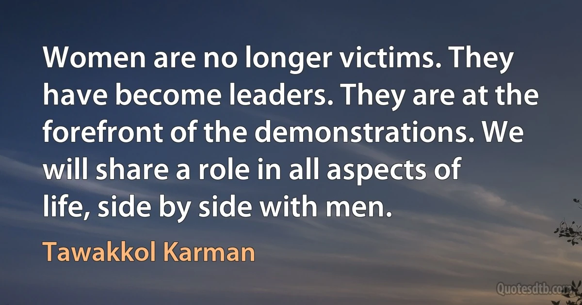 Women are no longer victims. They have become leaders. They are at the forefront of the demonstrations. We will share a role in all aspects of life, side by side with men. (Tawakkol Karman)