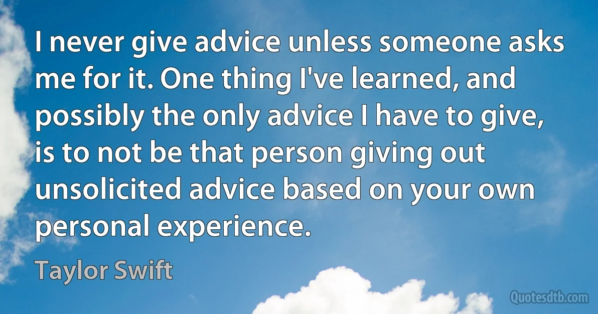 I never give advice unless someone asks me for it. One thing I've learned, and possibly the only advice I have to give, is to not be that person giving out unsolicited advice based on your own personal experience. (Taylor Swift)