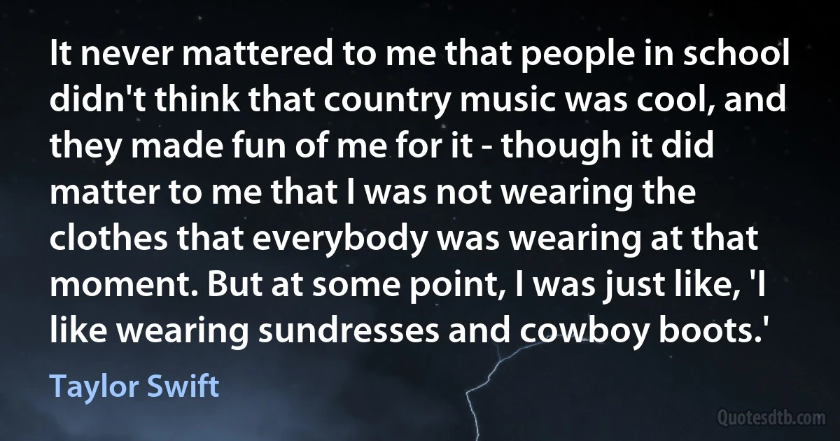 It never mattered to me that people in school didn't think that country music was cool, and they made fun of me for it - though it did matter to me that I was not wearing the clothes that everybody was wearing at that moment. But at some point, I was just like, 'I like wearing sundresses and cowboy boots.' (Taylor Swift)