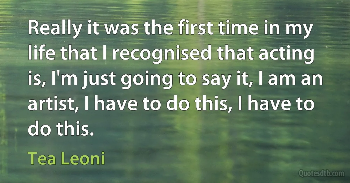 Really it was the first time in my life that I recognised that acting is, I'm just going to say it, I am an artist, I have to do this, I have to do this. (Tea Leoni)