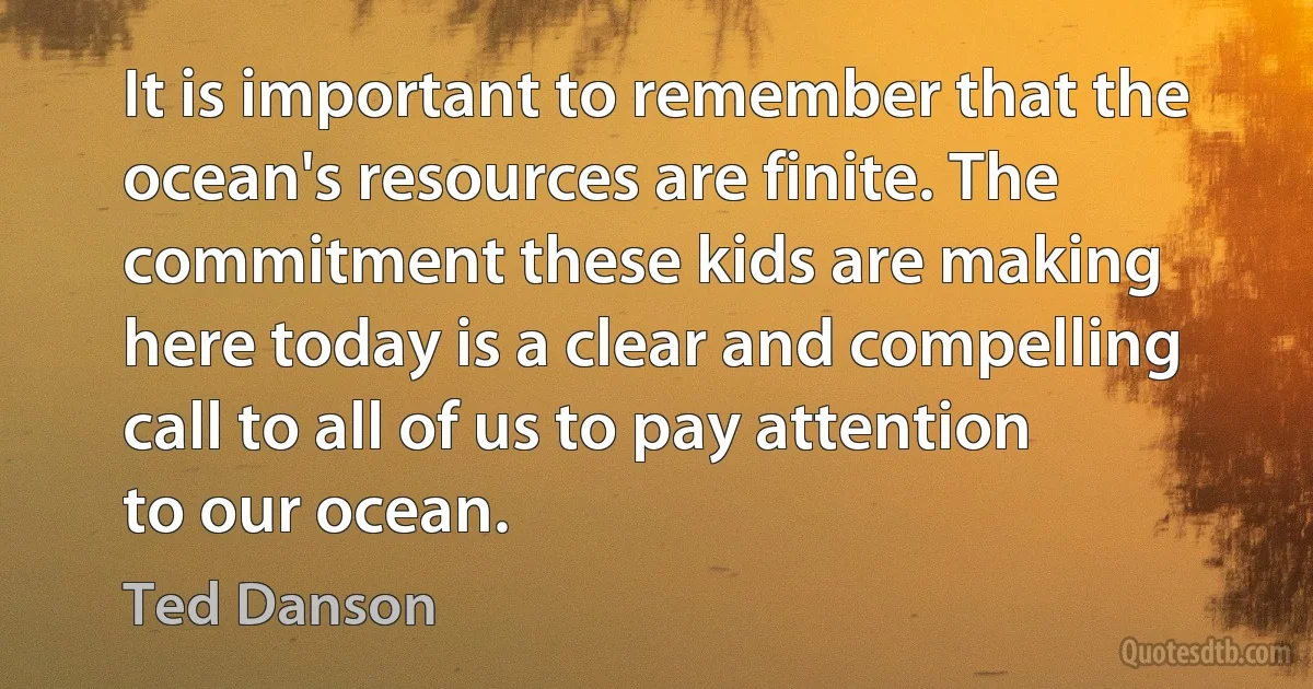 It is important to remember that the ocean's resources are finite. The commitment these kids are making here today is a clear and compelling call to all of us to pay attention to our ocean. (Ted Danson)