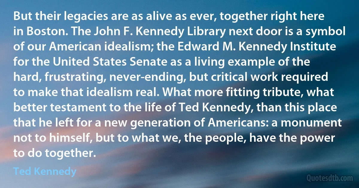 But their legacies are as alive as ever, together right here in Boston. The John F. Kennedy Library next door is a symbol of our American idealism; the Edward M. Kennedy Institute for the United States Senate as a living example of the hard, frustrating, never-ending, but critical work required to make that idealism real. What more fitting tribute, what better testament to the life of Ted Kennedy, than this place that he left for a new generation of Americans: a monument not to himself, but to what we, the people, have the power to do together. (Ted Kennedy)