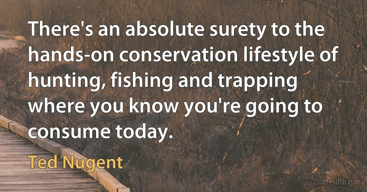 There's an absolute surety to the hands-on conservation lifestyle of hunting, fishing and trapping where you know you're going to consume today. (Ted Nugent)