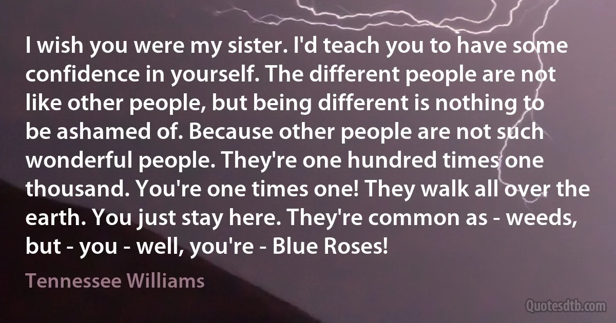 I wish you were my sister. I'd teach you to have some confidence in yourself. The different people are not like other people, but being different is nothing to be ashamed of. Because other people are not such wonderful people. They're one hundred times one thousand. You're one times one! They walk all over the earth. You just stay here. They're common as - weeds, but - you - well, you're - Blue Roses! (Tennessee Williams)