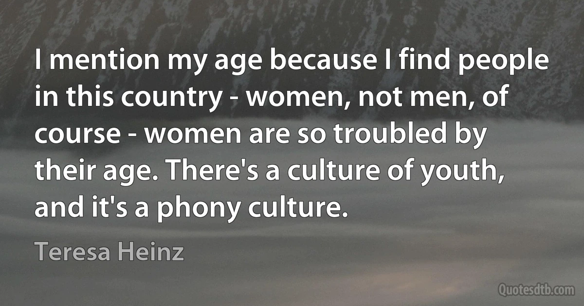 I mention my age because I find people in this country - women, not men, of course - women are so troubled by their age. There's a culture of youth, and it's a phony culture. (Teresa Heinz)