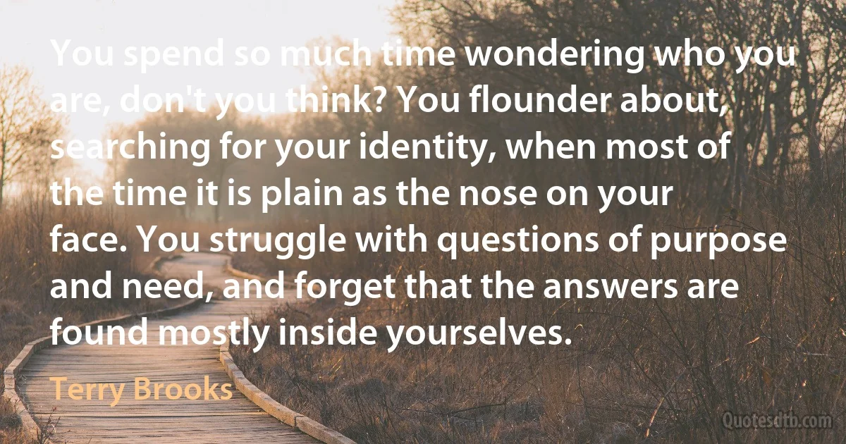 You spend so much time wondering who you are, don't you think? You flounder about, searching for your identity, when most of the time it is plain as the nose on your face. You struggle with questions of purpose and need, and forget that the answers are found mostly inside yourselves. (Terry Brooks)