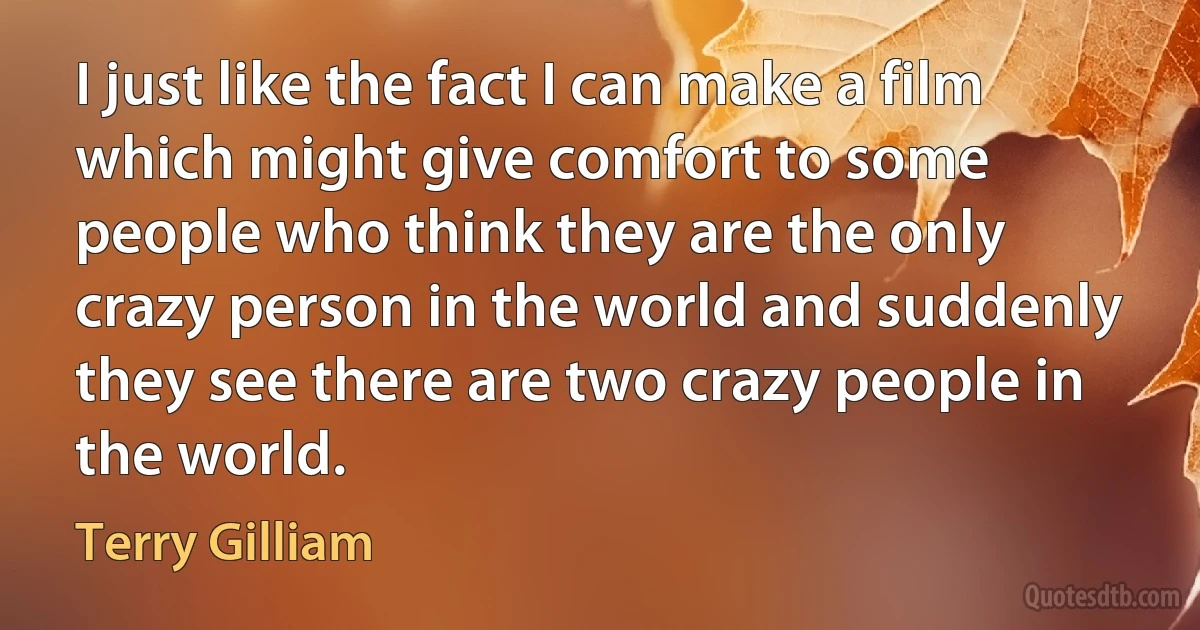 I just like the fact I can make a film which might give comfort to some people who think they are the only crazy person in the world and suddenly they see there are two crazy people in the world. (Terry Gilliam)