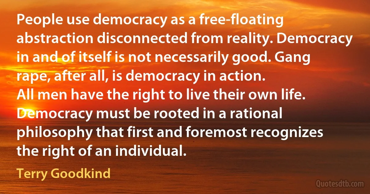 People use democracy as a free-floating abstraction disconnected from reality. Democracy in and of itself is not necessarily good. Gang rape, after all, is democracy in action.
All men have the right to live their own life. Democracy must be rooted in a rational philosophy that first and foremost recognizes the right of an individual. (Terry Goodkind)