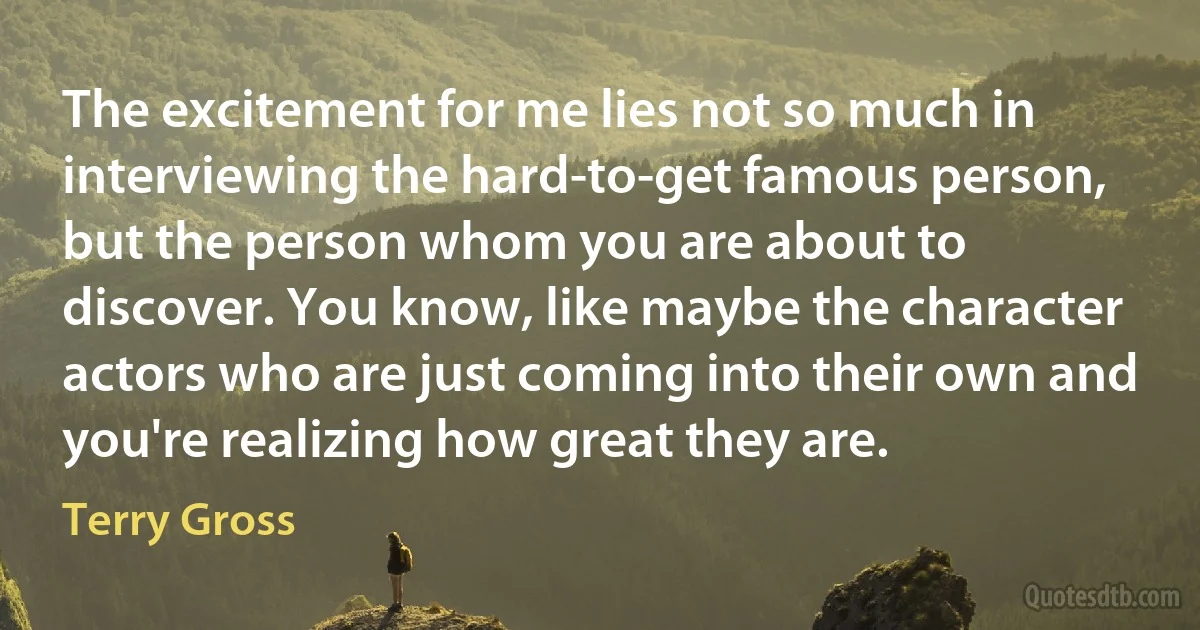 The excitement for me lies not so much in interviewing the hard-to-get famous person, but the person whom you are about to discover. You know, like maybe the character actors who are just coming into their own and you're realizing how great they are. (Terry Gross)