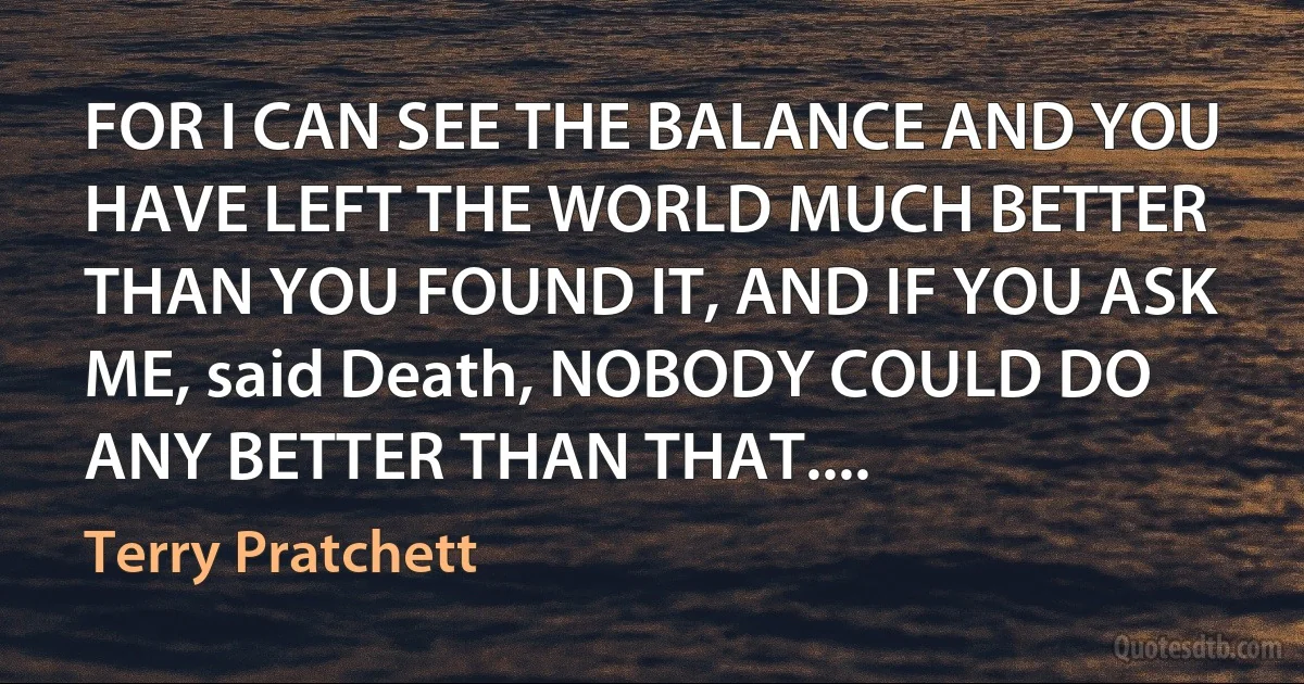 FOR I CAN SEE THE BALANCE AND YOU HAVE LEFT THE WORLD MUCH BETTER THAN YOU FOUND IT, AND IF YOU ASK ME, said Death, NOBODY COULD DO ANY BETTER THAN THAT.... (Terry Pratchett)