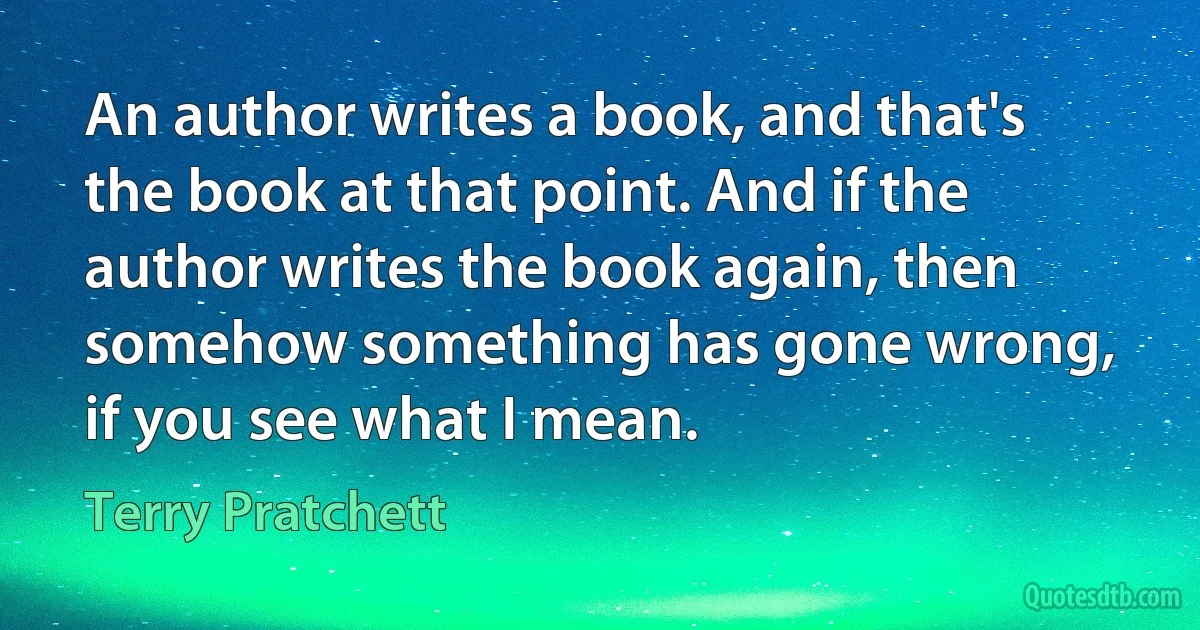 An author writes a book, and that's the book at that point. And if the author writes the book again, then somehow something has gone wrong, if you see what I mean. (Terry Pratchett)