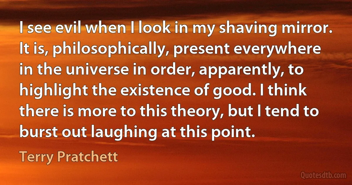 I see evil when I look in my shaving mirror. It is, philosophically, present everywhere in the universe in order, apparently, to highlight the existence of good. I think there is more to this theory, but I tend to burst out laughing at this point. (Terry Pratchett)