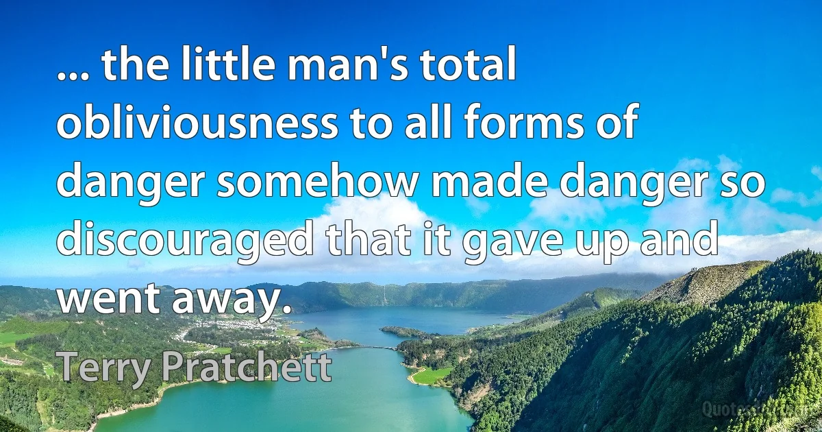 ... the little man's total obliviousness to all forms of danger somehow made danger so discouraged that it gave up and went away. (Terry Pratchett)