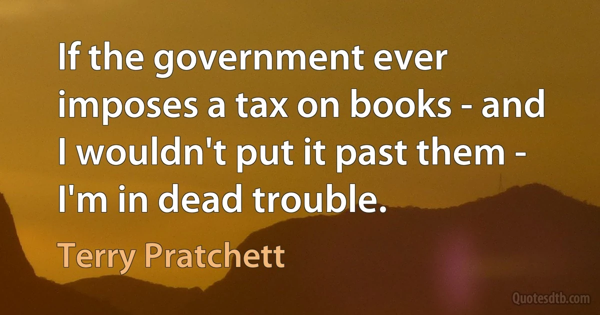 If the government ever imposes a tax on books - and I wouldn't put it past them - I'm in dead trouble. (Terry Pratchett)