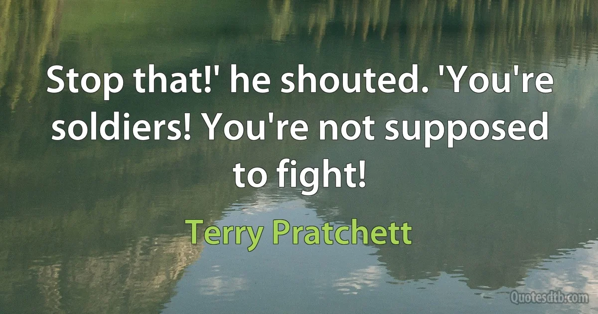 Stop that!' he shouted. 'You're soldiers! You're not supposed to fight! (Terry Pratchett)